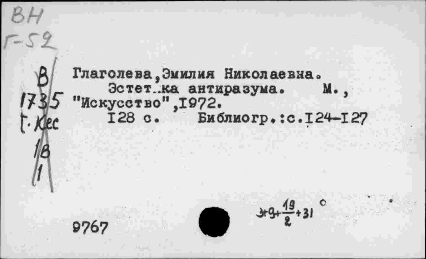 ﻿Глаголева,Эмилия Николаевнао
Эстет..ка антиразума.	М.
’’Искусство" ,1972.
128с.	Библиогр.:с.124-127
»767
43	°
>^♦31 *